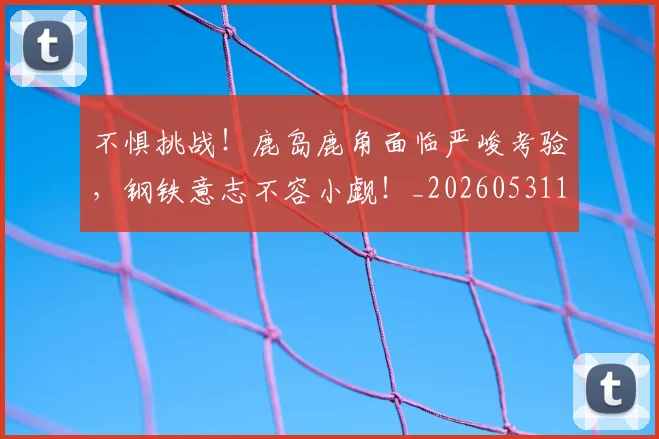 不惧挑战！鹿岛鹿角面临严峻考验，钢铁意志不容小觑！_20260531151250_20260702174808