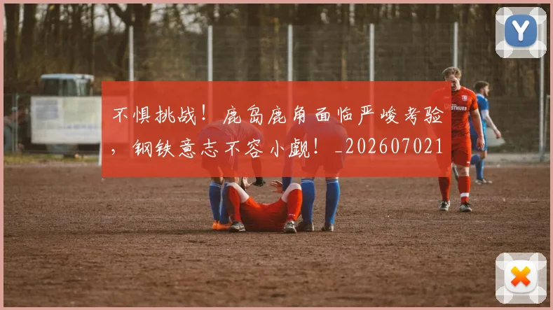 不惧挑战！鹿岛鹿角面临严峻考验，钢铁意志不容小觑！_20260702174807