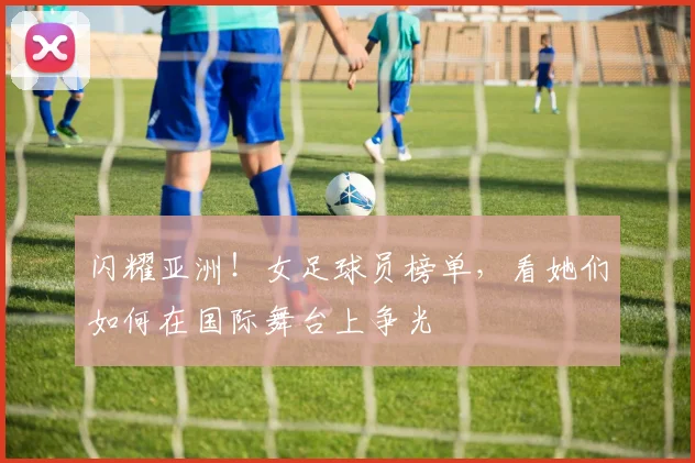闪耀亚洲！女足球员榜单，看她们如何在国际舞台上争光
