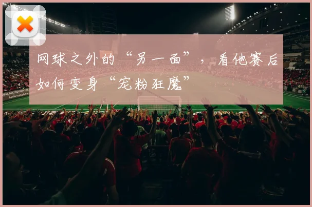 网球之外的“另一面”，看他赛后如何变身“宠粉狂魔”