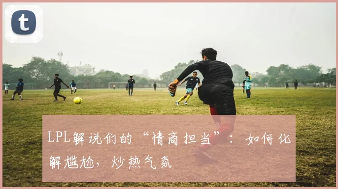 LPL解说们的“情商担当”：如何化解尴尬，炒热气氛
