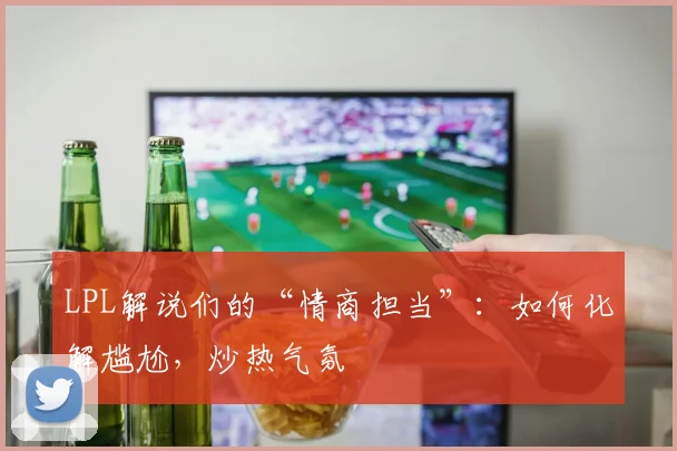 LPL解说们的“情商担当”：如何化解尴尬，炒热气氛