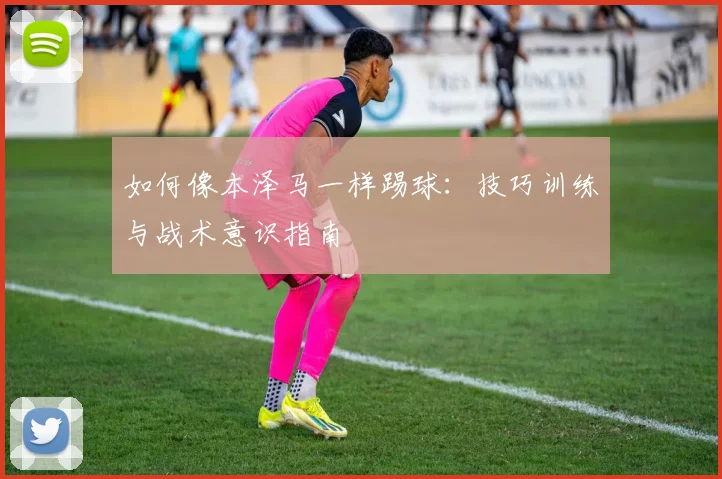 如何像本泽马一样踢球：技巧训练与战术意识指南