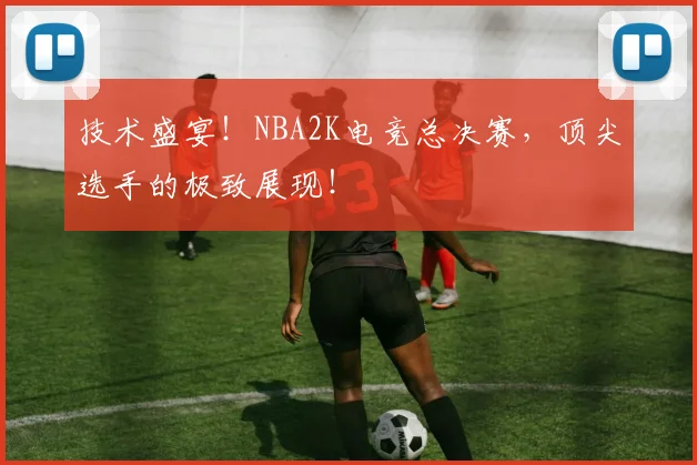 技术盛宴！NBA2K电竞总决赛，顶尖选手的极致展现！