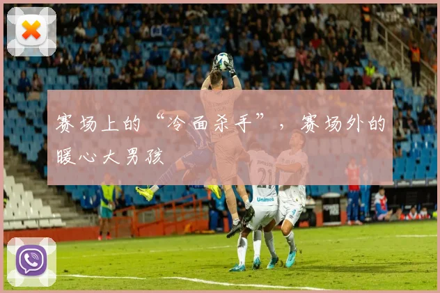 赛场上的“冷面杀手”，赛场外的暖心大男孩