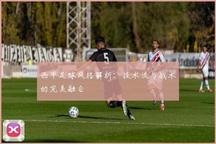 西甲足球风格解析：技术流与战术的完美融合