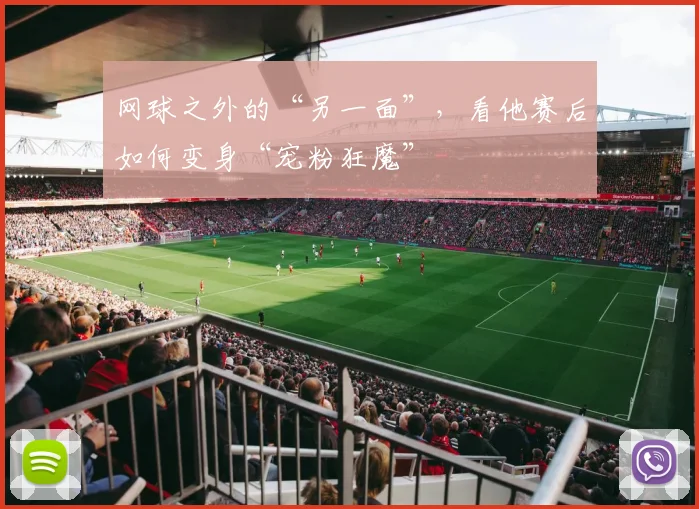 网球之外的“另一面”，看他赛后如何变身“宠粉狂魔”