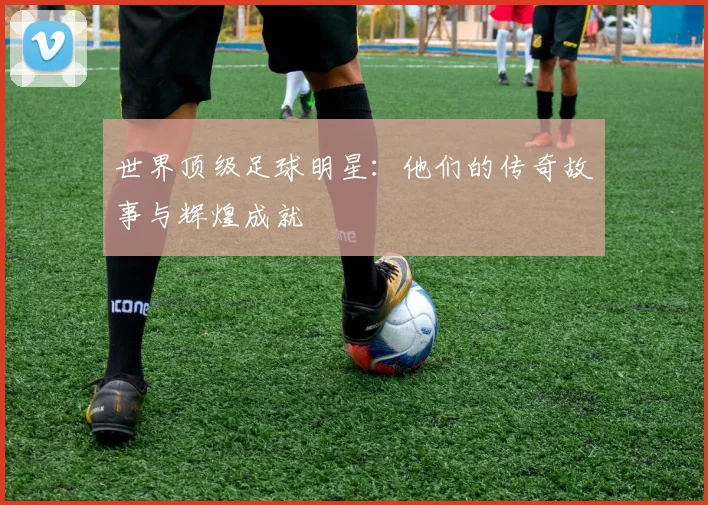 世界顶级足球明星:他们的传奇故事与辉煌成就